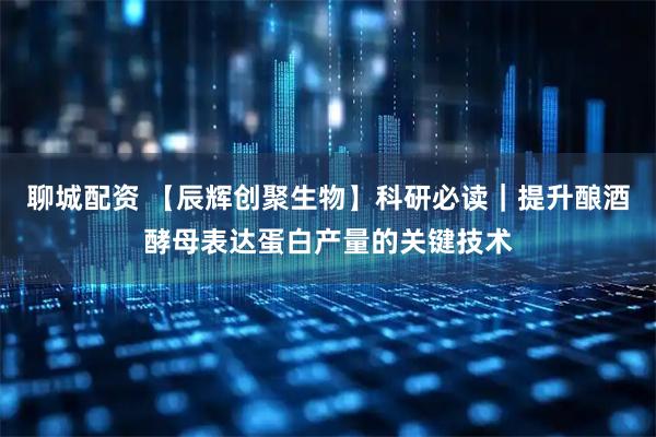 聊城配资 【辰辉创聚生物】科研必读｜提升酿酒酵母表达蛋白产量的关键技术