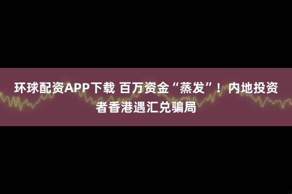 环球配资APP下载 百万资金“蒸发”！内地投资者香港遇汇兑骗局
