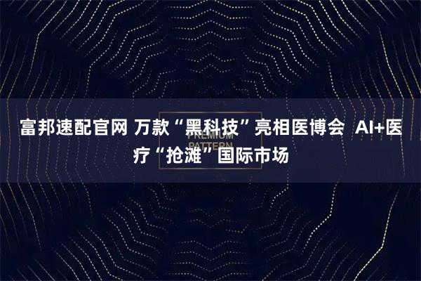 富邦速配官网 万款“黑科技”亮相医博会  AI+医疗“抢滩”国际市场