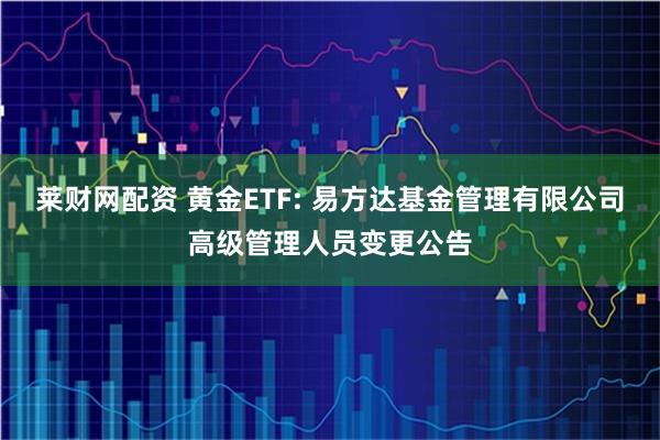 莱财网配资 黄金ETF: 易方达基金管理有限公司高级管理人员变更公告