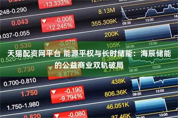 天猫配资网平台 能源平权与长时储能：海辰储能的公益商业双轨破局