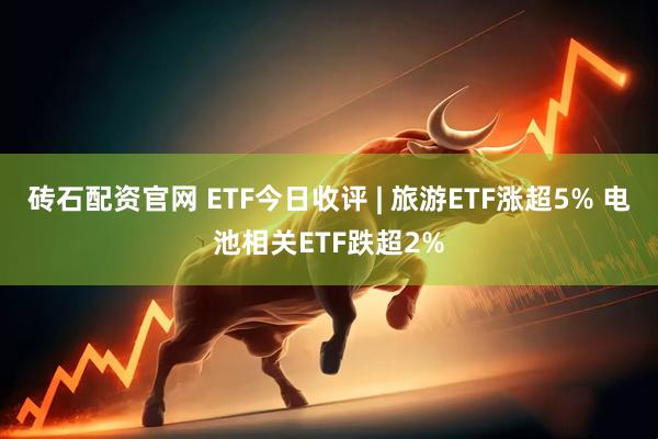 砖石配资官网 ETF今日收评 | 旅游ETF涨超5% 电池相关ETF跌超2%