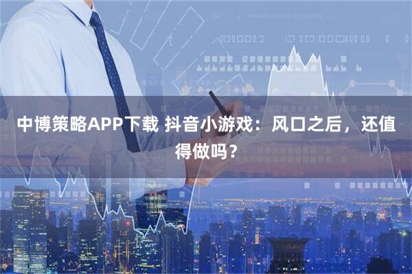 中博策略APP下载 抖音小游戏：风口之后，还值得做吗？