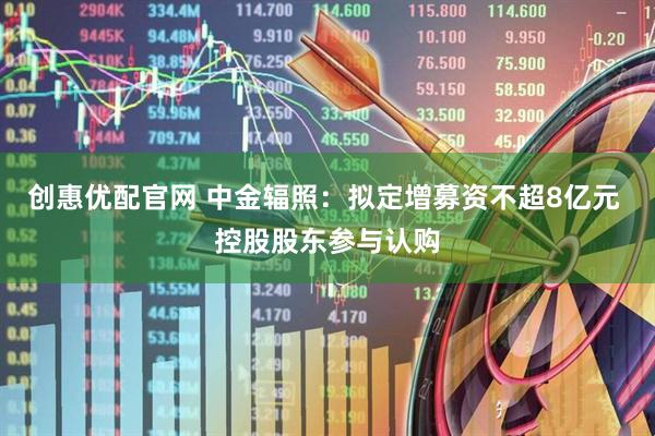 创惠优配官网 中金辐照：拟定增募资不超8亿元 控股股东参与认购