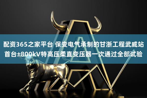 配资365之家平台 保变电气承制的甘浙工程武威站首台±800kV特高压柔直变压器一次通过全部试验