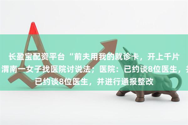 长盈宝配资平台 “前夫用我的就诊卡,开上千片精神类药物”,渭南一女子找医院讨说法;医院:已约谈8位医生,并进行通报整改