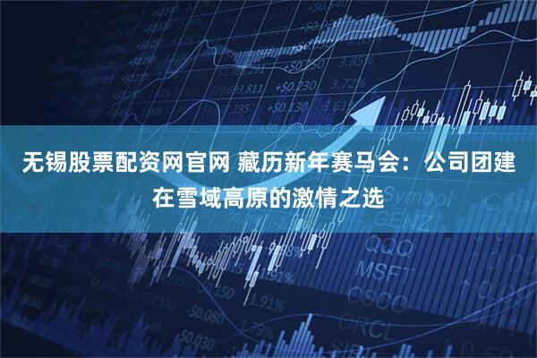 无锡股票配资网官网 藏历新年赛马会:公司团建在雪域高原的激情之选