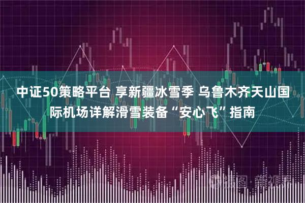 中证50策略平台 享新疆冰雪季 乌鲁木齐天山国际机场详解滑雪装备“安心飞”指南