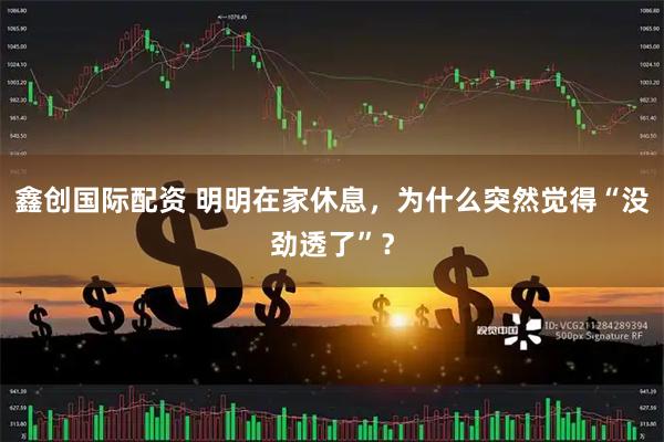 鑫创国际配资 明明在家休息，为什么突然觉得“没劲透了”？