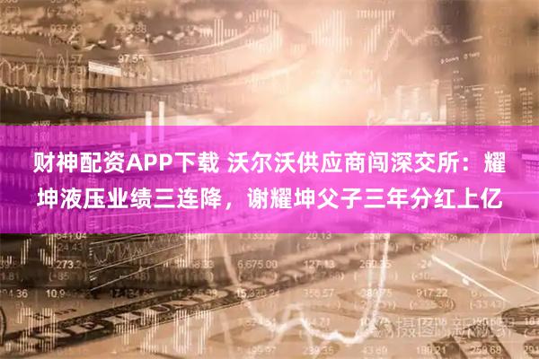 财神配资APP下载 沃尔沃供应商闯深交所：耀坤液压业绩三连降，谢耀坤父子三年分红上亿