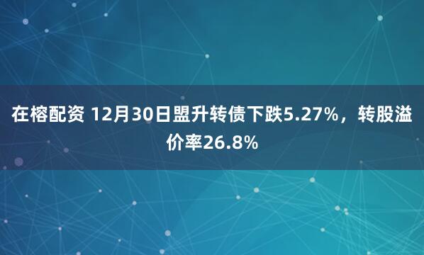 在榕配资 12月30日盟升转债下跌5.27%，转股溢价率26.8%