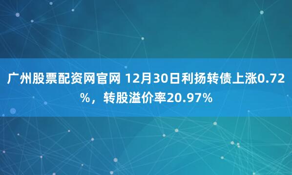 广州股票配资网官网 12月30日利扬转债上涨0.72%，转股溢价率20.97%