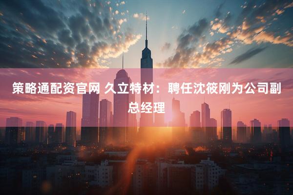 策略通配资官网 久立特材：聘任沈筱刚为公司副总经理