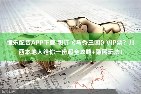 恒乐配资APP下载 想订《马秀三国》VIP票？川西本地人给你一份超全攻略+隐藏玩法！