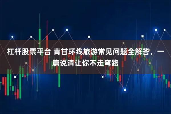 杠杆股票平台 青甘环线旅游常见问题全解答，一篇说清让你不走弯路