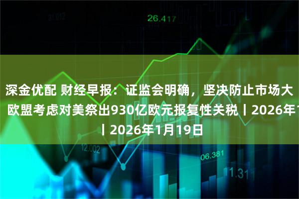 深金优配 财经早报：证监会明确，坚决防止市场大起大落，欧盟考虑对美祭出930亿欧元报复性关税丨2026年1月19日