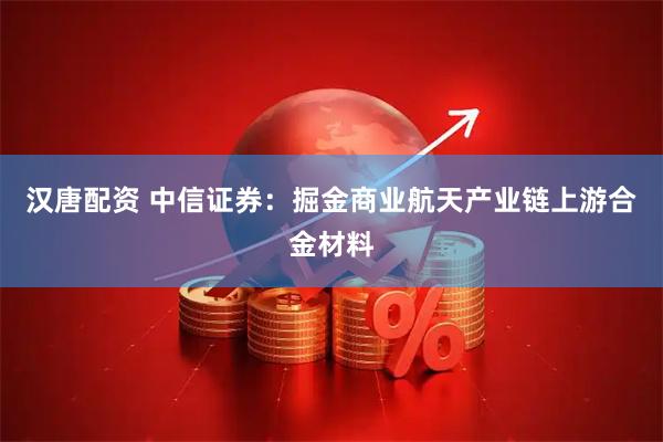 汉唐配资 中信证券：掘金商业航天产业链上游合金材料