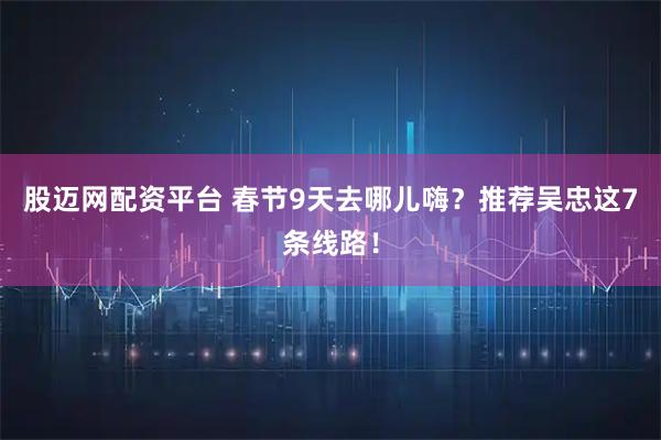 股迈网配资平台 春节9天去哪儿嗨?推荐吴忠这7条线路!