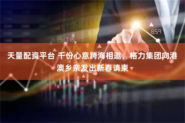 天量配资平台 千份心意跨海相邀，格力集团向港澳乡亲发出新春请柬