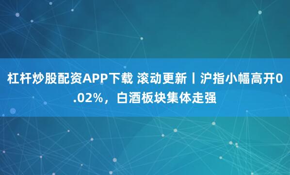 杠杆炒股配资APP下载 滚动更新丨沪指小幅高开0.02%，白酒板块集体走强