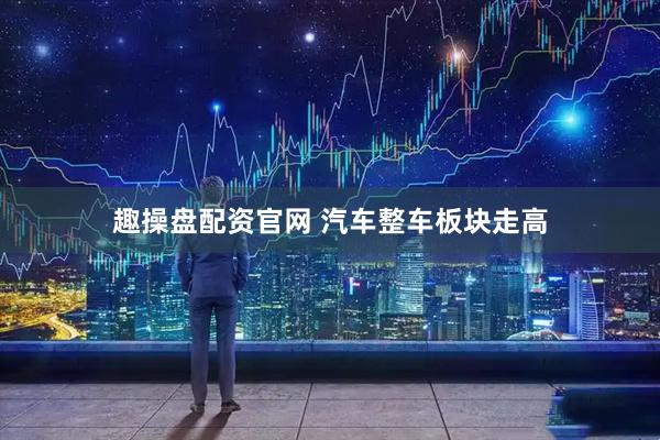 趣操盘配资官网 汽车整车板块走高