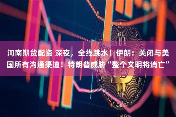 河南期货配资 深夜，全线跳水！伊朗：关闭与美国所有沟通渠道！特朗普威胁“整个文明将消亡”